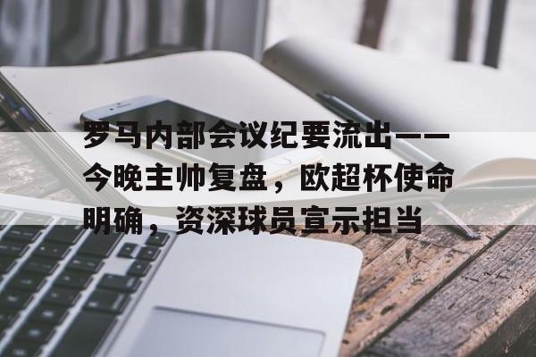 关于罗马内部会议纪要流出——今晚主帅复盘，欧超杯使命明确，资深球员宣示担当的信息