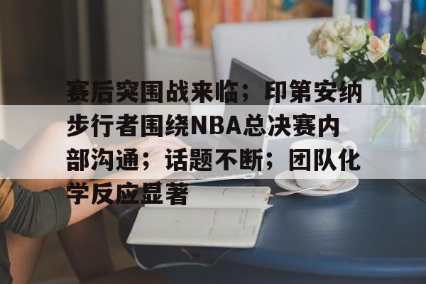 九游-赛后突围战来临；印第安纳步行者围绕NBA总决赛内部沟通；话题不断；团队化学反应显著的简单介绍