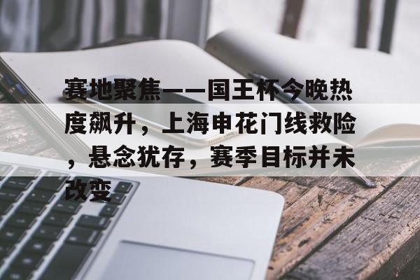 赛地聚焦——国王杯今晚热度飙升，上海申花门线救险，悬念犹存，赛季目标并未改变的简单介绍